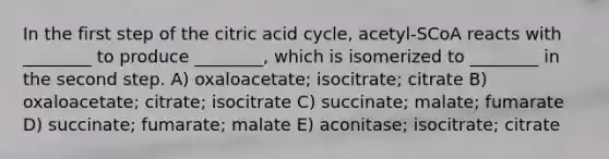 In the first step of the citric acid cycle, acetyl-SCoA reacts with ________ to produce ________, which is isomerized to ________ in the second step. A) oxaloacetate; isocitrate; citrate B) oxaloacetate; citrate; isocitrate C) succinate; malate; fumarate D) succinate; fumarate; malate E) aconitase; isocitrate; citrate