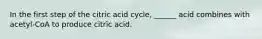 In the first step of the citric acid cycle, ______ acid combines with acetyl-CoA to produce citric acid.