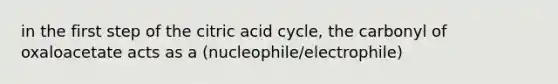 in the first step of the citric acid cycle, the carbonyl of oxaloacetate acts as a (nucleophile/electrophile)