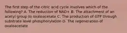 The first step of the citric acid cycle involves which of the following? A. The reduction of NAD+ B. The attachment of an acetyl group to oxaloacetate C. The production of GTP through substrate level phosphorylation D. The regeneration of oxaloacetate