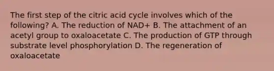 The first step of the citric acid cycle involves which of the following? A. The reduction of NAD+ B. The attachment of an acetyl group to oxaloacetate C. The production of GTP through substrate level phosphorylation D. The regeneration of oxaloacetate