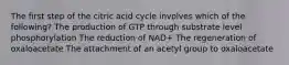 The first step of the citric acid cycle involves which of the following? The production of GTP through substrate level phosphorylation The reduction of NAD+ The regeneration of oxaloacetate The attachment of an acetyl group to oxaloacetate