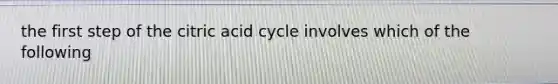 the first step of the citric acid cycle involves which of the following