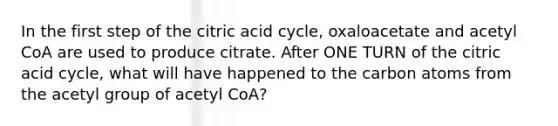 In the first step of the citric acid cycle, oxaloacetate and acetyl CoA are used to produce citrate. After ONE TURN of the citric acid cycle, what will have happened to the carbon atoms from the acetyl group of acetyl CoA?