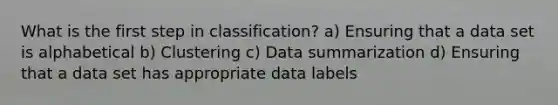 What is the first step in classification? a) Ensuring that a data set is alphabetical b) Clustering c) Data summarization d) Ensuring that a data set has appropriate data labels