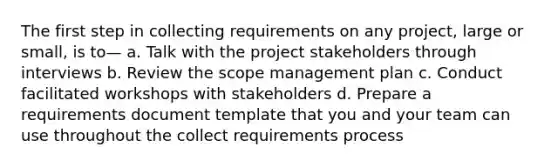 The first step in collecting requirements on any project, large or small, is to— a. Talk with the project stakeholders through interviews b. Review the scope management plan c. Conduct facilitated workshops with stakeholders d. Prepare a requirements document template that you and your team can use throughout the collect requirements process