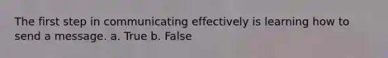 The first step in communicating effectively is learning how to send a message. a. True b. False