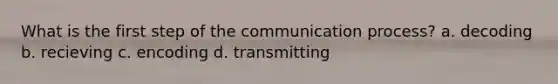 What is the first step of the communication process? a. decoding b. recieving c. encoding d. transmitting