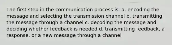 The first step in the communication process is: a. encoding the message and selecting the transmission channel b. transmitting the message through a channel c. decoding the message and deciding whether feedback is needed d. transmitting feedback, a response, or a new message through a channel