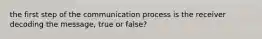 the first step of the communication process is the receiver decoding the message, true or false?