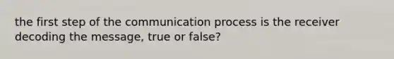 the first step of the communication process is the receiver decoding the message, true or false?