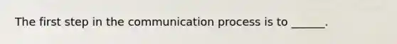 The first step in the communication process is to ______.