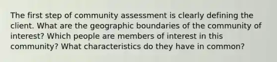 The first step of community assessment is clearly defining the client. What are the geographic boundaries of the community of interest? Which people are members of interest in this community? What characteristics do they have in common?