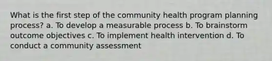 What is the first step of the community health program planning process? a. To develop a measurable process b. To brainstorm outcome objectives c. To implement health intervention d. To conduct a community assessment