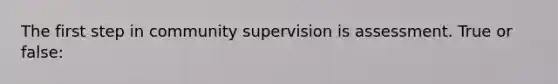 The first step in community supervision is assessment. True or false: