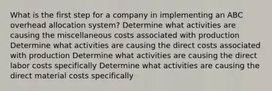 What is the first step for a company in implementing an ABC overhead allocation system? Determine what activities are causing the miscellaneous costs associated with production Determine what activities are causing the direct costs associated with production Determine what activities are causing the direct labor costs specifically Determine what activities are causing the direct material costs specifically