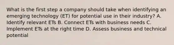 What is the first step a company should take when identifying an emerging technology (ET) for potential use in their industry? A. Identify relevant ETs B. Connect ETs with business needs C. Implement ETs at the right time D. Assess business and technical potential