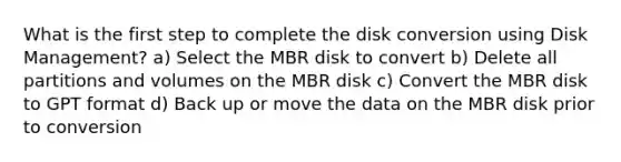 What is the first step to complete the disk conversion using Disk Management? a) Select the MBR disk to convert b) Delete all partitions and volumes on the MBR disk c) Convert the MBR disk to GPT format d) Back up or move the data on the MBR disk prior to conversion