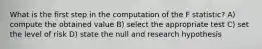 What is the first step in the computation of the F statistic? A) compute the obtained value B) select the appropriate test C) set the level of risk D) state the null and research hypothesis