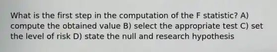 What is the first step in the computation of the F statistic? A) compute the obtained value B) select the appropriate test C) set the level of risk D) state the null and research hypothesis