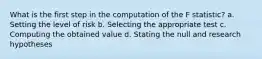 What is the first step in the computation of the F statistic? a. Setting the level of risk b. Selecting the appropriate test c. Computing the obtained value d. Stating the null and research hypotheses