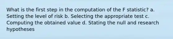 What is the first step in the computation of the F statistic? a. Setting the level of risk b. Selecting the appropriate test c. Computing the obtained value d. Stating the null and research hypotheses