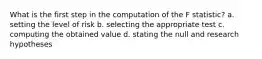 What is the first step in the computation of the F statistic? a. setting the level of risk b. selecting the appropriate test c. computing the obtained value d. stating the null and research hypotheses