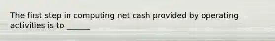 The first step in computing net cash provided by operating activities is to ______