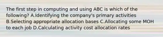 The first step in computing and using ABC is which of the​ following? A.Identifying the​ company's primary activities B.Selecting appropriate allocation bases C.Allocating some MOH to each job D.Calculating activity cost allocation rates