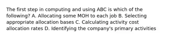 The first step in computing and using ABC is which of the​ following? A. Allocating some MOH to each job B. Selecting appropriate allocation bases C. Calculating activity cost allocation rates D. Identifying the​ company's primary activities