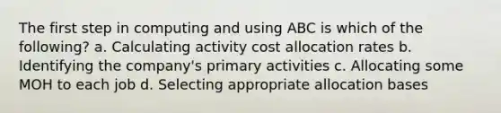 The first step in computing and using ABC is which of the following? a. Calculating activity cost allocation rates b. Identifying the company's primary activities c. Allocating some MOH to each job d. Selecting appropriate allocation bases