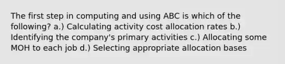 The first step in computing and using ABC is which of the following? a.) Calculating activity cost allocation rates b.) Identifying the company's primary activities c.) Allocating some MOH to each job d.) Selecting appropriate allocation bases