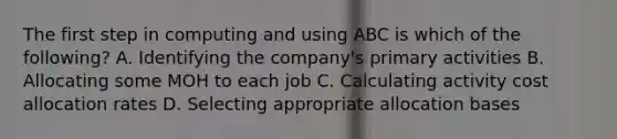 The first step in computing and using ABC is which of the​ following? A. Identifying the​ company's primary activities B. Allocating some MOH to each job C. Calculating activity cost allocation rates D. Selecting appropriate allocation bases