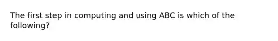 The first step in computing and using ABC is which of the​ following?