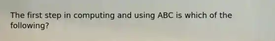 The first step in computing and using ABC is which of the following?