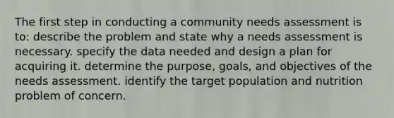 The first step in conducting a community needs assessment is to: describe the problem and state why a needs assessment is necessary. specify the data needed and design a plan for acquiring it. determine the purpose, goals, and objectives of the needs assessment. identify the target population and nutrition problem of concern.