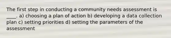 The first step in conducting a community needs assessment is ____.​ a) ​choosing a plan of action b) ​developing a data collection plan c) ​setting priorities d) ​setting the parameters of the assessment