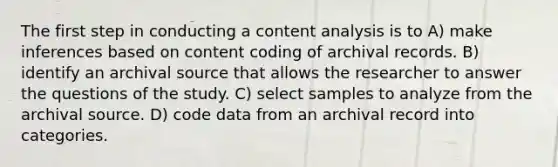 The first step in conducting a content analysis is to A) make inferences based on content coding of archival records. B) identify an archival source that allows the researcher to answer the questions of the study. C) select samples to analyze from the archival source. D) code data from an archival record into categories.