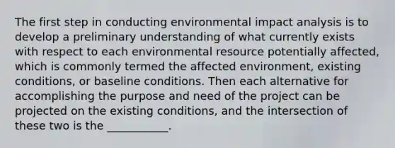 The first step in conducting environmental impact analysis is to develop a preliminary understanding of what currently exists with respect to each environmental resource potentially affected, which is commonly termed the affected environment, existing conditions, or baseline conditions. Then each alternative for accomplishing the purpose and need of the project can be projected on the existing conditions, and the intersection of these two is the ___________.