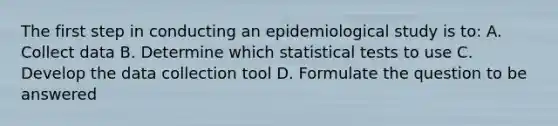 The first step in conducting an epidemiological study is to: A. Collect data B. Determine which statistical tests to use C. Develop the data collection tool D. Formulate the question to be answered