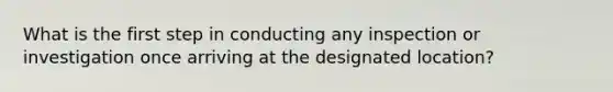 What is the first step in conducting any inspection or investigation once arriving at the designated location?