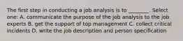 The first step in conducting a job analysis is to ________. Select one: A. communicate the purpose of the job analysis to the job experts B. get the support of top management C. collect critical incidents D. write the job description and person specification