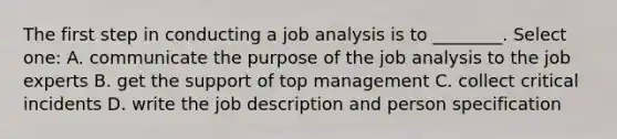 The first step in conducting a job analysis is to ________. Select one: A. communicate the purpose of the job analysis to the job experts B. get the support of top management C. collect critical incidents D. write the job description and person specification