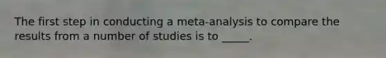 The first step in conducting a meta-analysis to compare the results from a number of studies is to _____.