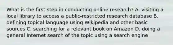 What is the first step in conducting online research? A. visiting a local library to access a public-restricted research database B. defining topical language using Wikipedia and other basic sources C. searching for a relevant book on Amazon D. doing a general Internet search of the topic using a search engine