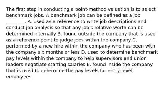 The first step in conducting a​ point-method valuation is to select benchmark jobs. A benchmark job can be defined as a job​ ________. A. used as a reference to write job descriptions and conduct job analysis so that any​ job's relative worth can be determined internally B. found outside the company that is used as a reference point to judge jobs within the company C. performed by a new hire within the company who has been with the company six months or less D. used to determine benchmark pay levels within the company to help supervisors and union leaders negotiate starting salaries E. found inside the company that is used to determine the pay levels for​ entry-level employees