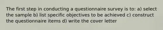 The first step in conducting a questionnaire survey is to: a) select the sample b) list specific objectives to be achieved c) construct the questionnaire items d) write the cover letter