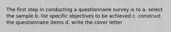 The first step in conducting a questionnaire survey is to a. select the sample b. list specific objectives to be achieved c. construct the questionnaire items d. write the cover letter