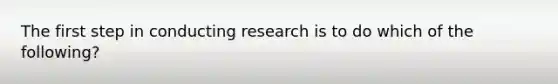 The first step in conducting research is to do which of the following?