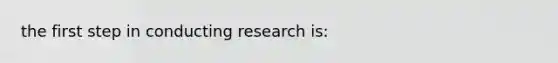 the first step in conducting research is: